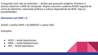 O segundo caso são os oxiácidos — ácidos que possuem oxigênio. Primeiro, é
preciso observar o NOX do composto. Depois, escrever a palavra ÁCIDO seguida do
nome do elemento, colocando preﬁxos e suﬁxos dependendo do NOX. Veja as
possibilidades:
Elementos com NOX < 2
ÁCIDO + preﬁxo HIPO + ELEMENTO + suﬁxo OSO
Exemplos:
● HClO — ácido hipocloroso;
● HBrO — ácido hipobromoso;
● HIO — ácido hipoiodoso.
 