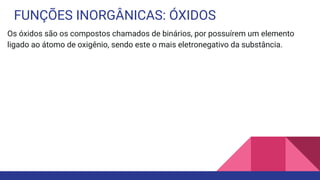 FUNÇÕES INORGÂNICAS: ÓXIDOS
Os óxidos são os compostos chamados de binários, por possuírem um elemento
ligado ao átomo de oxigênio, sendo este o mais eletronegativo da substância.
 