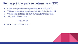 Regras práticas para se determinar o NOX
● E tem = -1 quando for um peróxido. Ex: H2O2 ; CaO2
● Vl) Toda substância simples tem NOX = 0. Ex: H2 O2 ; Al
● Vll) A soma de todos os NOX numa substância é zero.
● NOX UNITÁRIO +1 +5 -2
Na3 P O4
● NOX TOTAL +3 +5 -8 = 0
 