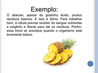 Exemplo:
O abacaxi, apesar do gostinho ácido, produz
resíduos básicos. E isso é ótimo. Para trabalhar
bem, a célula precisa receber do sangue nutrientes
e oxigênio e liberar para ele os resíduos. Porém,
essa ‘troca’ só acontece quando o organismo está
levemente básico.
 