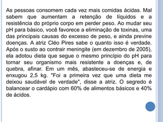 As pessoas consomem cada vez mais comidas ácidas. Mal
sabem que aumentam a retenção de líquidos e a
resistência do próprio corpo em perder peso. Ao mudar seu
pH para básico, você favorece a eliminação de toxinas, uma
das principais causas do excesso de peso, e ainda previne
doenças. A atriz Cléo Pires sabe o quanto isso é verdade.
Após o susto ao contrair meningite (em dezembro de 2005),
ela adotou dieta que segue o mesmo princípio do pH para
tornar seu organismo mais resistente a doenças e, de
quebra, afinar. Em um mês, abasteceu-se de energia e
enxugou 2,5 kg. "Foi a primeira vez que uma dieta me
deixou saudável de verdade", disse a atriz. O segredo é
balancear o cardápio com 60% de alimentos básicos e 40%
de ácidos.
 