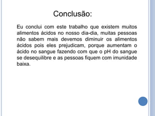 Conclusão:
Eu conclui com este trabalho que existem muitos
alimentos ácidos no nosso dia-dia, muitas pessoas
não sabem mais devemos diminuir os alimentos
ácidos pois eles prejudicam, porque aumentam o
ácido no sangue fazendo com que o pH do sangue
se desequilibre e as pessoas fiquem com imunidade
baixa.
 