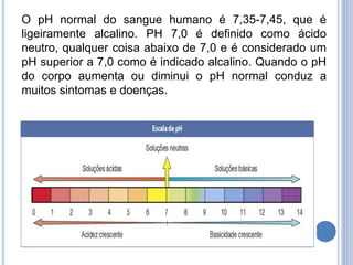 O pH normal do sangue humano é 7,35-7,45, que é
ligeiramente alcalino. PH 7,0 é definido como ácido
neutro, qualquer coisa abaixo de 7,0 e é considerado um
pH superior a 7,0 como é indicado alcalino. Quando o pH
do corpo aumenta ou diminui o pH normal conduz a
muitos sintomas e doenças.
 