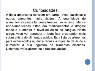 Curiosidades:
A dieta americana consiste em carne, ovos, laticínios e
outros alimentos muito ácidos. A quantidade de
alimentos alcalinos legumes frescos, se mínimo. Muitos
norte-americanos estão em medicamentos e drogas;
tende a aumentar o nível de ácido no sangue. Neste
artigo, você vai aprender a identificar e aprender mais
sobre a lista de alimentos ácidos. Esta lista de alimentos
para evitar ácidos ajudar a reduzir a ingestão de ácido e
aumentar a sua ingestão de alimentos alcalinos.
Listamos evitar alimentos e bebidas ácidas.
 