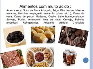Alimentos com muito ácido :
Ameixa seca, Suco de Fruta Adoçado, Trigo, Pão branco, Massas
assadas, biscoitos (espagueti, macarrão, pizza, etc...), Carne de
vaca, Carne de porco, Mariscos, Queijo, Leite homogeneizado,
Sorvete, Pudim, Amendoim, Noz de natal, Cerveja, Bebidas
alcoólicas, Refrigerantes, Adoçante artificial, Chocolate
 