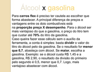 Álcool x gasolina
Para carros flex é preciso ter cautela ao escolher que
forma abastecer. A principal diferença de preços e
vantagens entre os dois combustíveis está
na proporção preço X desempenho. Para o álcool ser
mais vantajoso do que a gasolina, o preço do litro tem
que custar até 70% do litro da gasolina.
Caso queira fazer esse cálculo sem o auxílio da
ferramenta, a conta é simples: basta dividir o valor do
litro do álcool pelo da gasolina. Se o resultado for menor
que 0,7, abasteça com álcool. Se maior, escolha a
gasolina. Exemplo: se o álcool custa R$ 1,45 e a
gasolina, R$ 2,90, o resultado da divisão do primeiro
pelo segundo é 0,5, menor que 0,7. Logo, mais
vantajoso abastecer com álcool.

 