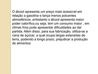 O álcool apresenta um preço mais acessível em
relação a gasolina e lança menos poluentes
atmosféricos ,entretanto o álcool apresenta maior
poder calorífico,ou seja, tem um consumo maior , em
climas frios pode apresentar dificuldades ao dar
partida. Além disso, para sua fabricação, utiliza-se a
cana de açúcar, a qual ocupa largas extensões de
terra, podendo a longo prazo, prejudicar a produção
de alimentos.

 