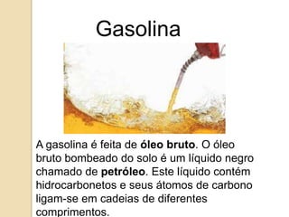 Gasolina

A gasolina é feita de óleo bruto. O óleo
bruto bombeado do solo é um líquido negro
chamado de petróleo. Este líquido contém
hidrocarbonetos e seus átomos de carbono
ligam-se em cadeias de diferentes
comprimentos.

 