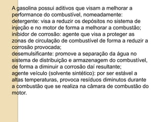 A gasolina possui aditivos que visam a melhorar a
performance do combustível, nomeadamente:
detergente: visa a reduzir os depósitos no sistema de
injeção e no motor de forma a melhorar a combustão;
inibidor de corrosão: agente que visa a proteger as
zonas de circulação de combustível de forma a reduzir a
corrosão provocada;
desemulsificante: promove a separação da água no
sistema de distribuição e armazenagem do combustível,
de forma a diminuir a corrosão daí resultante;
agente veículo (solvente sintético): por ser estável a
altas temperaturas, provoca resíduos diminutos durante
a combustão que se realiza na câmara de combustão do
motor.

 