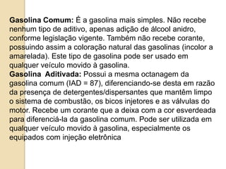 Gasolina Comum: É a gasolina mais simples. Não recebe
nenhum tipo de aditivo, apenas adição de álcool anidro,
conforme legislação vigente. Também não recebe corante,
possuindo assim a coloração natural das gasolinas (incolor a
amarelada). Este tipo de gasolina pode ser usado em
qualquer veículo movido à gasolina.
Gasolina Aditivada: Possui a mesma octanagem da
gasolina comum (IAD = 87), diferenciando-se desta em razão
da presença de detergentes/dispersantes que mantêm limpo
o sistema de combustão, os bicos injetores e as válvulas do
motor. Recebe um corante que a deixa com a cor esverdeada
para diferenciá-la da gasolina comum. Pode ser utilizada em
qualquer veículo movido à gasolina, especialmente os
equipados com injeção eletrônica.

 