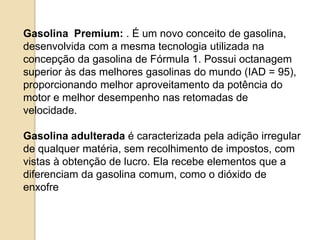 Gasolina Premium: . É um novo conceito de gasolina,
desenvolvida com a mesma tecnologia utilizada na
concepção da gasolina de Fórmula 1. Possui octanagem
superior às das melhores gasolinas do mundo (IAD = 95),
proporcionando melhor aproveitamento da potência do
motor e melhor desempenho nas retomadas de
velocidade.
Gasolina adulterada é caracterizada pela adição irregular
de qualquer matéria, sem recolhimento de impostos, com
vistas à obtenção de lucro. Ela recebe elementos que a
diferenciam da gasolina comum, como o dióxido de
enxofre e solventes

 