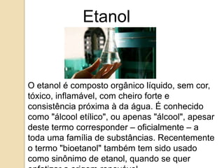 Etanol

O etanol é composto orgânico líquido, sem cor,
tóxico, inflamável, com cheiro forte e
consistência próxima à da água. É conhecido
como "álcool etílico", ou apenas "álcool", apesar
deste termo corresponder – oficialmente – a
toda uma família de substâncias. Recentemente
o termo "bioetanol" também tem sido usado
como sinônimo de etanol, quando se quer

 