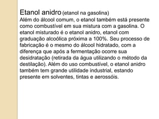 Etanol anidro (etanol na gasolina)
Além do álcool comum, o etanol também está presente
como combustível em sua mistura com a gasolina. O
etanol misturado é o etanol anidro, etanol com
graduação alcoólica próxima a 100%. Seu processo de
fabricação é o mesmo do álcool hidratado, com a
diferença que após a fermentação ocorre sua
desidratação (retirada da água utilizando o método da
destilação). Além do uso combustível, o etanol anidro
também tem grande utilidade industrial, estando
presente em solventes, tintas e aerossóis.

 