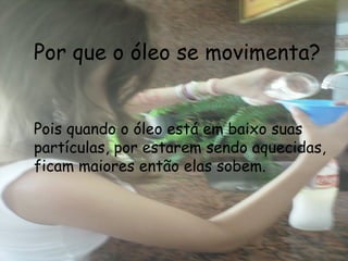 Por que o óleo se movimenta? Pois quando o óleo está em baixo suas partículas, por estarem sendo aquecidas, ficam maiores então elas sobem. 