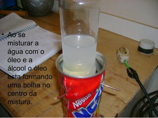 Ao se misturar a água com o óleo e a álcool o óleo esta formando uma bolha no centro da mistura. 