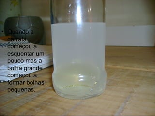 Quando a garrafa começou a esquentar um pouco mas a bolha grande começou a formar bolhas pequenas. 