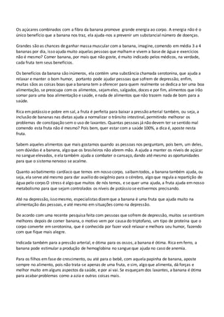 Os açúcares combinados com a fibra da banana promove grande energia ao corpo. A energia não é o
único benefício que a banana nos traz, ela ajuda-nos a prevenir um substancial número de doenças.
Grandes são as chances de ganhar massa muscular com a banana, imagine, comendo em média 3 a 4
bananas por dia, isso ajuda muito aquelas pessoas que malham e vivem a base de água e exercícios
não é mesmo? Comer banana, por mais que não goste, é muito indicado pelos médicos, na verdade,
cada fruta tem seus benefícios.
Os benefícios da banana são inúmeros, ela contém uma substância chamada serotonina, que ajuda a
relaxar e manter o bom humor, portanto pode ajudar pessoas que sofrem de depressão, enfim,
muitas sãos as coisas boas que a banana tem a oferecer para quem realmente se dedica a ter uma boa
alimentação, se preocupa com os alimentos, sejameles, salgados, doces e por fim, alimentos que irão
somar para uma boa alimentação e saúde, e nada de alimentos que não trazem nada de bom para a
saúde.
Rica em potássio e pobre em sal, a fruta é perfeita para baixar a pressão arterial também, ou seja, a
inclusão de bananas nas dietas ajuda a normalizar o trânsito intestinal, permitindo melhorar os
problemas de constipação sem o uso de laxantes. Quantas pessoas já não devem ter se sentido mal
comendo esta fruta não é mesmo? Pois bem, quer estar com a saúde 100%, a dica é, aposte nesta
fruta.
Sabem aqueles alimentos que mais gostamos quando as pessoas nos perguntam, pois bem, um deles,
sem dúvidas é a banana, algo que os brasileiros não abrem mão. A ajuda a manter os níveis de açúcar
no sangue elevados, e ela também ajuda a combater o cansaço, dando até mesmo as oportunidades
para que o sistema nervoso se acalme.
Quanto ao batimento cardíaco que temos em nosso corpo, saibamtodos, a banana também ajuda, ou
seja, ela serve até mesmo para dar auxílio do oxigênio para o cérebro, algo que regula a repartição de
água pelo corpo.O stress é algo que muitos de nós temos, e se quer uma ajuda, a fruta ajuda em nosso
metabolismo para que sejam controlados os níveis de potássio se estivermos precisando.
Até na depressão, isso mesmo, especialistas dizemque a banana é uma fruta que ajuda muito na
alimentação das pessoas, e até mesmo em situações como na depressão.
De acordo com uma recente pesquisa feita com pessoas que sofrem de depressão, muitos se sentiram
melhores depois de comer banana, o motivo vem por causa do triptofano, um tipo de proteína que o
corpo converte em serotonina, que é conhecida por fazer você relaxar e melhora seu humor, fazendo
com que fique mais alegre.
Indicada também para a pressão arterial, e ótima para os ossos, a banana é ótima. Rica em ferro, a
banana pode estimular a produção de hemoglobina no sangue que ajuda no caso de anemia.
Para os filhos em fase de crescimento, ou até para o bebê, com aquela papinha de banana, aposte
sempre no alimento, pois não trata-se apenas de uma fruta, e sim, algo que alimenta, dá forças e
melhor muito em alguns aspectos da saúde, e por ai vai. Se esqueçam dos laxantes, a banana é ótima
para acabar problemas como a azia e outras coisas mais.
 