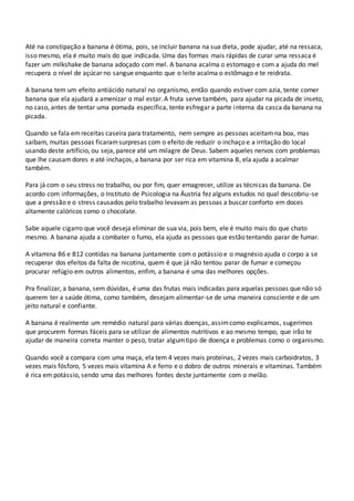 Até na constipação a banana é ótima, pois, se incluir banana na sua dieta, pode ajudar, até na ressaca,
isso mesmo, ela é muito mais do que indicada. Uma das formas mais rápidas de curar uma ressaca é
fazer um milkshake de banana adoçado com mel. A banana acalma o estomago e com a ajuda do mel
recupera o nível de açúcar no sangue enquanto que o leite acalma o estômago e te reidrata.
A banana tem um efeito antiácido natural no organismo, então quando estiver com azia, tente comer
banana que ela ajudará a amenizar o mal estar. A fruta serve também, para ajudar na picada de inseto,
no caso, antes de tentar uma pomada específica, tente esfregar a parte interna da casca da banana na
picada.
Quando se fala emreceitas caseira para tratamento, nem sempre as pessoas aceitamna boa, mas
saibam, muitas pessoas ficaramsurpresas com o efeito de reduzir o inchaço e a irritação do local
usando deste artifício, ou seja, parece até um milagre de Deus. Sabem aqueles nervos com problemas
que lhe causamdores e até inchaços, a banana por ser rica em vitamina B, ela ajuda a acalmar
também.
Para já com o seu stress no trabalho, ou por fim, quer emagrecer, utilize as técnicas da banana. De
acordo com informações, o Instituto de Psicologia na Áustria fez alguns estudos no qual descobriu-se
que a pressão e o stress causados pelo trabalho levavam as pessoas a buscar conforto em doces
altamente calóricos como o chocolate.
Sabe aquele cigarro que você deseja eliminar de sua via, pois bem, ele é muito mais do que chato
mesmo. A banana ajuda a combater o fumo, ela ajuda as pessoas que estão tentando parar de fumar.
A vitamina B6 e B12 contidas na banana juntamente com o potássio e o magnésio ajuda o corpo a se
recuperar dos efeitos da falta de nicotina, quem é que já não tentou parar de fumar e começou
procurar refúgio em outros alimentos, enfim, a banana é uma das melhores opções.
Pra finalizar, a banana, sem dúvidas, é uma das frutas mais indicadas para aquelas pessoas que não só
querem ter a saúde ótima, como também, desejam alimentar-se de uma maneira consciente e de um
jeito natural e confiante.
A banana é realmente um remédio natural para várias doenças, assimcomo explicamos, sugerimos
que procurem formas fáceis para se utilizar de alimentos nutritivos e ao mesmo tempo, que irão te
ajudar de maneira correta manter o peso, tratar algumtipo de doença e problemas como o organismo.
Quando você a compara com uma maça, ela tem 4 vezes mais proteínas, 2 vezes mais carboidratos, 3
vezes mais fósforo, 5 vezes mais vitamina A e ferro e o dobro de outros minerais e vitaminas. Também
é rica em potássio, sendo uma das melhores fontes deste juntamente com o melão.
 