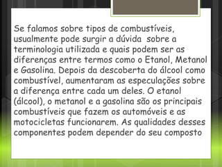 Se falamos sobre tipos de combustíveis,
usualmente pode surgir a dúvida sobre a
terminologia utilizada e quais podem ser as
diferenças entre termos como o Etanol, Metanol
e Gasolina. Depois da descoberta do álcool como
combustível, aumentaram as especulações sobre
a diferença entre cada um deles. O etanol
(álcool), o metanol e a gasolina são os principais
combustíveis que fazem os automóveis e as
motocicletas funcionarem. As qualidades desses
componentes podem depender do seu composto
 