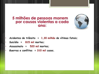 Cenário Mundial
• Acidentes de trânsito = 1,30 milhão de vítimas fatais;
• Suicídio = 815 mil mortes;
• Assassinato = 520 mil mortes;
• Guerras e conflitos = 310 mil casos.
5 milhões de pessoas morrem
por causas violentas a cada
ano:
 