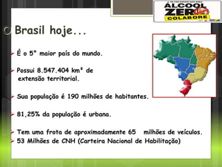 Cenário no Brasil
O Brasil hoje...
 É o 5° maior país do mundo.
 Possui 8.547.404 km² de
extensão territorial.
 Sua população é 190 milhões de habitantes.
 81,25% da população é urbana.
 Tem uma frota de aproximadamente 65 milhões de veículos.
 53 Milhões de CNH (Carteira Nacional de Habilitação)
 