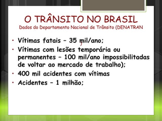 Cenário no Brasil
O TRÂNSITO NO BRASIL
Dados do Departamento Nacional de Trânsito (DENATRAN
)
• Vítimas fatais – 35 mil/ano;
• Vítimas com lesões temporária ou
permanentes – 100 mil/ano impossibilitadas
de voltar ao mercado de trabalho);
• 400 mil acidentes com vítimas
• Acidentes – 1 milhão;
 