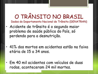 Cenário no Brasil
O TRÂNSITO NO BRASIL
Dados do Departamento Nacional de Trânsito (DENATRAN)
• Acidente de trânsito é o segundo maior
problema de saúde pública do País, só
perdendo para a desnutrição.
• 41% dos mortos em acidentes estão na faixa
etária de 15 a 34 anos.
• Em 40 mil acidentes com veículos de duas
rodas, aconteceram 24 mil mortes.
 