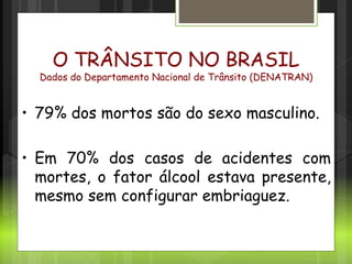 Cenário no Brasil
O TRÂNSITO NO BRASIL
Dados do Departamento Nacional de Trânsito (DENATRAN)
• 79% dos mortos são do sexo masculino.
• Em 70% dos casos de acidentes com
mortes, o fator álcool estava presente,
mesmo sem configurar embriaguez.
 