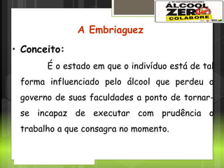 A Problemática
A Embriaguez
• Conceito:
É o estado em que o indivíduo está de tal
forma influenciado pelo álcool que perdeu o
governo de suas faculdades a ponto de tornar-
se incapaz de executar com prudência o
trabalho a que consagra no momento.
 