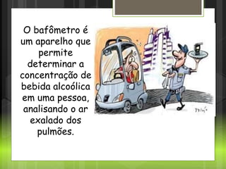 Bafômetro
O bafômetro é
um aparelho que
permite
determinar a
concentração de
bebida alcoólica
em uma pessoa,
analisando o ar
exalado dos
pulmões.
 