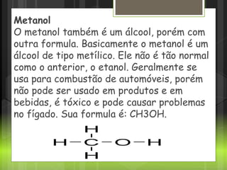 Metanol
O metanol também é um álcool, porém com
outra formula. Basicamente o metanol é um
álcool de tipo metílico. Ele não é tão normal
como o anterior, o etanol. Geralmente se
usa para combustão de automóveis, porém
não pode ser usado em produtos e em
bebidas, é tóxico e pode causar problemas
no fígado. Sua formula é: CH3OH.
 