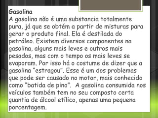 Gasolina
A gasolina não é uma substancia totalmente
pura, já que se obtém a partir de misturas para
gerar o produto final. Ela é destilada do
petróleo. Existem diversos componentes na
gasolina, alguns mais leves e outros mais
pesados, mas com o tempo os mais leves se
evaporam. Por isso há o costume de dizer que a
gasolina “estragou”. Esse é um dos problemas
que pode ser causado no motor, mais conhecido
como “batida de pino”. A gasolina consumida nos
veículos também tem no seu composto certa
quantia de álcool etílico, apenas uma pequena
porcentagem.
 