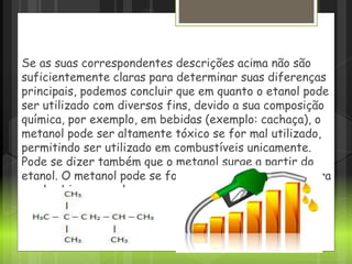 Se as suas correspondentes descrições acima não são
suficientemente claras para determinar suas diferenças
principais, podemos concluir que em quanto o etanol pode
ser utilizado com diversos fins, devido a sua composição
química, por exemplo, em bebidas (exemplo: cachaça), o
metanol pode ser altamente tóxico se for mal utilizado,
permitindo ser utilizado em combustíveis unicamente.
Pode se dizer também que o metanol surge a partir do
etanol. O metanol pode se formar a partir de uma sujeira
no alambique ou pela
 