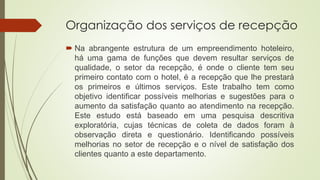 Organização dos serviços de recepção
 Na abrangente estrutura de um empreendimento hoteleiro,
há uma gama de funções que devem resultar serviços de
qualidade, o setor da recepção, é onde o cliente tem seu
primeiro contato com o hotel, é a recepção que lhe prestará
os primeiros e últimos serviços. Este trabalho tem como
objetivo identificar possíveis melhorias e sugestões para o
aumento da satisfação quanto ao atendimento na recepção.
Este estudo está baseado em uma pesquisa descritiva
exploratória, cujas técnicas de coleta de dados foram à
observação direta e questionário. Identificando possíveis
melhorias no setor de recepção e o nível de satisfação dos
clientes quanto a este departamento.
 