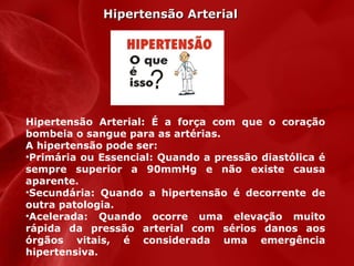 Hipertensão Arterial

Hipertensão Arterial: É a força com que o coração
bombeia o sangue para as artérias.
A hipertensão pode ser:
•Primária ou Essencial: Quando a pressão diastólica é
sempre superior a 90mmHg e não existe causa
aparente.
•Secundária: Quando a hipertensão é decorrente de
outra patologia.
•Acelerada: Quando ocorre uma elevação muito
rápida da pressão arterial com sérios danos aos
órgãos vitais, é considerada uma emergência
hipertensiva.

 