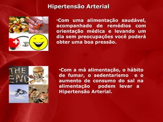 Hipertensão Arterial
•Com uma alimentação saudável,
acompanhado de remédios com
orientação médica e levando um
dia sem preocupações você poderá
obter uma boa pressão.

•Com a má alimentação, o hábito
de fumar, o sedentarismo e o
aumento de consumo do sal na
alimentação
podem levar a
Hipertensão Arterial.

 