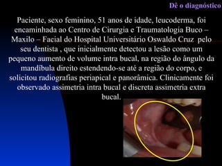 Paciente, sexo feminino, 51 anos de idade, leucoderma, foi encaminhada ao Centro de Cirurgia e Traumatologia Buco – Maxilo – Facial do Hospital Universitário Oswaldo Cruz  pelo seu dentista , que inicialmente detectou a lesão como um pequeno aumento de volume intra bucal, na região do ângulo da mandíbula direito estendendo-se até a região do corpo, e solicitou radiografias periapical e panorâmica. Clinicamente foi observado assimetria intra bucal e discreta assimetria extra bucal. Dê o diagnóstico 