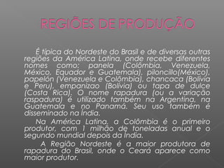 É típica do Nordeste do Brasil e de diversas outras
regiões da América Latina, onde recebe diferentes
nomes como: panela (Colômbia, Venezuela,
México, Equador e Guatemala), piloncillo(México),
papelón (Venezuela e Colômbia), chancaca (Bolívia
e Peru), empanizao (Bolívia) ou tapa de dulce
(Costa Rica). O nome rapadura (ou a variação
raspadura) é utilizado também na Argentina, na
Guatemala e no Panamá. Seu uso também é
disseminado na Índia.
    Na América Latina, a Colômbia é o primeiro
produtor, com 1 milhão de toneladas anual e o
segundo mundial depois da Índia.
     A Região Nordeste é a maior produtora de
rapadura do Brasil, onde o Ceará aparece como
maior produtor.
 