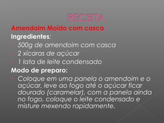 Amendoim Moído com casca
Ingredientes:
 500g de amendoim com casca
 2 xícaras de açúcar
 1 lata de leite condensado
Modo de preparo:
 Coloque em uma panela o amendoim e o
  açúcar, leve ao fogo até o açúcar ficar
  dourado (caramelar), com a panela ainda
  no fogo, coloque o leite condensado e
  misture mexendo rapidamente.
 