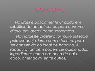 No Brasil é basicamente utilizada em
substituição ao açúcar ou para consumo
direto, em lascas, como sobremesa.
    No Nordeste brasileiro foi muito utilizada
pelo sertanejo, junto com a farinha, para
ser consumida no local de trabalho. À
rapadura também podem ser adicionados
ingredientes como castanha de caju,
coco, amendoim, entre outros.
 