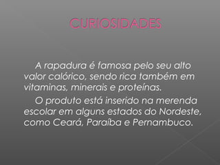 A rapadura é famosa pelo seu alto
valor calórico, sendo rica também em
vitaminas, minerais e proteínas.
   O produto está inserido na merenda
escolar em alguns estados do Nordeste,
como Ceará, Paraíba e Pernambuco.
 