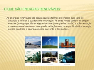 O que são energias renováveis:    As energias renováveis são todas aquelas formas de energia cuja taxa de utilização é inferior á sua taxa de renovação. As suas fontes podem ter origem terrestre (energia geotérmica) gravitacional (energia das marés) e solar (energia armazenada na biomassa, energia de radiação solar, energia hidráulica, energia térmica oceânica e energia cinética do vento e das ondas). 