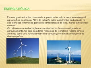 Energia eólica:     É a energia cinética das massas de ar provocadas pelo aquecimento desigual na superfície do planeta. Além da radiação solar também têm participação na sua formação fenómenos geofísicos como: rotação da terra, marés atmosféricas e outros.Os cata-ventos e embarcações a vela são formas bastante antigas de seu aproveitamento. Os aero geradores modernos de tecnologia recente têm se afirmado como uma forte alternativa na composição da matriz energética de diversos países.