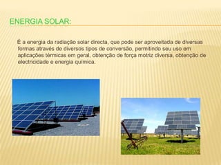 Energia Solar:     É a energia da radiação solar directa, que pode ser aproveitada de diversas formas através de diversos tipos de conversão, permitindo seu uso em aplicações térmicas em geral, obtenção de força motriz diversa, obtenção de electricidade e energia química. 