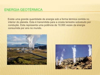 Energia Geotérmica     Existe uma grande quantidade de energia sob a forma térmica contida no interior do planeta. Esta é transmitida para a crosta terrestre sobretudo por condução. Esta representa uma potência de 10.000 vezes da energia consumida por ano no mundo.