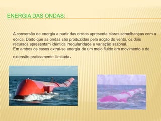 Energia das ondas:A conversão de energia a partir das ondas apresenta claras semelhanças com a eólica. Dado que as ondas são produzidas pela acção do vento, os dois recursos apresentam idêntica irregularidade e variação sazonal. Em ambos os casos extrai-se energia de um meio fluido em movimento e de extensão praticamente ilimitada.