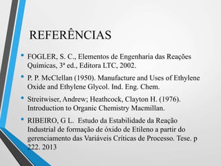 REFERÊNCIAS
• FOGLER, S. C., Elementos de Engenharia das Reações
Químicas, 3ª ed., Editora LTC, 2002.
• P. P. McClellan (1950). Manufacture and Uses of Ethylene
Oxide and Ethylene Glycol. Ind. Eng. Chem.
• Streitwiser, Andrew; Heathcock, Clayton H. (1976).
Introduction to Organic Chemistry Macmillan.
• RIBEIRO, G L. Estudo da Estabilidade da Reação
Industrial de formação de óxido de Etileno a partir do
gerenciamento das Variáveis Críticas de Processo. Tese. p
222. 2013
 