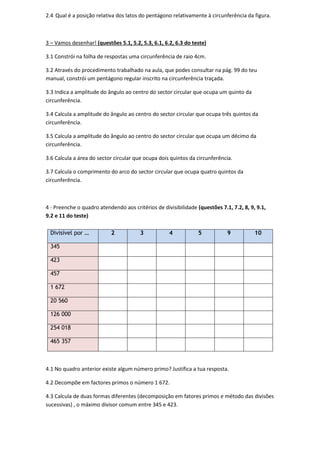 2.4 Qual é a posição relativa dos latos do pentágono relativamente à circunferência da figura.
3 – Vamos desenhar! (questões 5.1, 5.2, 5.3, 6.1, 6.2, 6.3 do teste)
3.1 Constrói na folha de respostas uma circunferência de raio 4cm.
3.2 Através do procedimento trabalhado na aula, que podes consultar na pág. 99 do teu
manual, constrói um pentágono regular inscrito na circunferência traçada.
3.3 Indica a amplitude do ângulo ao centro do sector circular que ocupa um quinto da
circunferência.
3.4 Calcula a amplitude do ângulo ao centro do sector circular que ocupa três quintos da
circunferência.
3.5 Calcula a amplitude do ângulo ao centro do sector circular que ocupa um décimo da
circunferência.
3.6 Calcula a área do sector circular que ocupa dois quintos da circunferência.
3.7 Calcula o comprimento do arco do sector circular que ocupa quatro quintos da
circunferência.
4 - Preenche o quadro atendendo aos critérios de divisibilidade (questões 7.1, 7.2, 8, 9, 9.1,
9.2 e 11 do teste)
4.1 No quadro anterior existe algum número primo? Justifica a tua resposta.
4.2 Decompõe em factores primos o número 1 672.
4.3 Calcula de duas formas diferentes (decomposição em fatores primos e método das divisões
sucessivas) , o máximo divisor comum entre 345 e 423.
Divisível por … 2 3 4 5 9 10
345
423
457
1 672
20 560
126 000
254 018
465 357
 