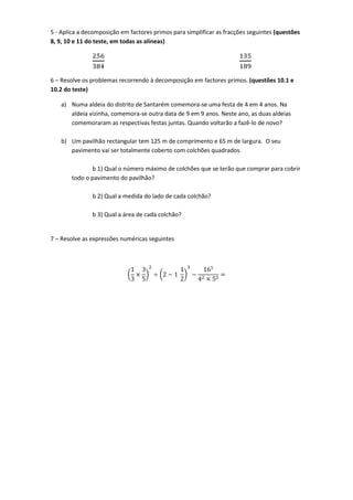5 - Aplica a decomposição em factores primos para simplificar as fracções seguintes (questões
8, 9, 10 e 11 do teste, em todas as alíneas)
256
384
135
189
6 – Resolve os problemas recorrendo à decomposição em factores primos. (questões 10.1 e
10.2 do teste)
a) Numa aldeia do distrito de Santarém comemora-se uma festa de 4 em 4 anos. Na
aldeia vizinha, comemora-se outra data de 9 em 9 anos. Neste ano, as duas aldeias
comemoraram as respectivas festas juntas. Quando voltarão a fazê-lo de novo?
b) Um pavilhão rectangular tem 125 m de comprimento e 65 m de largura. O seu
pavimento vai ser totalmente coberto com colchões quadrados.
b 1) Qual o número máximo de colchões que se terão que comprar para cobrir
todo o pavimento do pavilhão?
b 2) Qual a medida do lado de cada colchão?
b 3) Qual a área de cada colchão?
7 – Resolve as expressões numéricas seguintes
(
1
3
×
3
5
)
2
÷ (2 − 1
1
2
)
3
−
161
42 × 52
=
 