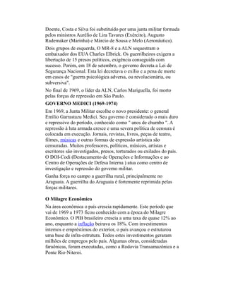 Doente, Costa e Silva foi substituído por uma junta militar formada
pelos ministros Aurélio de Lira Tavares (Exército), Augusto
Rademaker (Marinha) e Márcio de Sousa e Melo (Aeronáutica).
Dois grupos de esquerda, O MR-8 e a ALN sequestram o
embaixador dos EUA Charles Elbrick. Os guerrilheiros exigem a
libertação de 15 presos políticos, exigência conseguida com
sucesso. Porém, em 18 de setembro, o governo decreta a Lei de
Segurança Nacional. Esta lei decretava o exílio e a pena de morte
em casos de "guerra psicológica adversa, ou revolucionária, ou
subversiva".
No final de 1969, o líder da ALN, Carlos Mariguella, foi morto
pelas forças de repressão em São Paulo.
GOVERNO MEDICI (1969-1974)
Em 1969, a Junta Militar escolhe o novo presidente: o general
Emílio Garrastazu Medici. Seu governo é considerado o mais duro
e repressivo do período, conhecido como " anos de chumbo ". A
repressão à luta armada cresce e uma severa política de censura é
colocada em execução. Jornais, revistas, livros, peças de teatro,
filmes, músicas e outras formas de expressão artística são
censuradas. Muitos professores, políticos, músicos, artistas e
escritores são investigados, presos, torturados ou exilados do país.
O DOI-Codi (Destacamento de Operações e Informações e ao
Centro de Operações de Defesa Interna ) atua como centro de
investigação e repressão do governo militar.
Ganha força no campo a guerrilha rural, principalmente no
Araguaia. A guerrilha do Araguaia é fortemente reprimida pelas
forças militares.
O Milagre Econômico
Na área econômica o país crescia rapidamente. Este período que
vai de 1969 a 1973 ficou conhecido com a época do Milagre
Econômico. O PIB brasileiro crescia a uma taxa de quase 12% ao
ano, enquanto a inflação beirava os 18%. Com investimentos
internos e empréstimos do exterior, o país avançou e estruturou
uma base de infra-estrutura. Todos estes investimentos geraram
milhões de empregos pelo país. Algumas obras, consideradas
faraônicas, foram executadas, como a Rodovia Transamazônica e a
Ponte Rio-Niteroi.
 